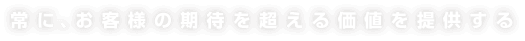 常に、お客様の期待を超える価値を提供する