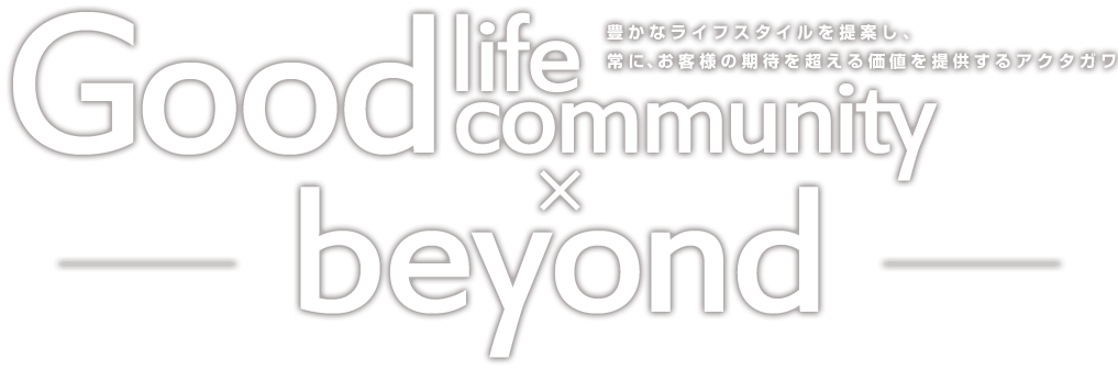 Good Life Good Community beyond 豊かなライフスタイルを提案し、常に、お客様の期待を超える価値を提供するアクタガワ